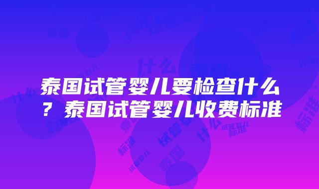 泰国试管婴儿要检查什么？泰国试管婴儿收费标准