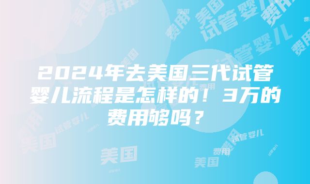 2024年去美国三代试管婴儿流程是怎样的！3万的费用够吗？