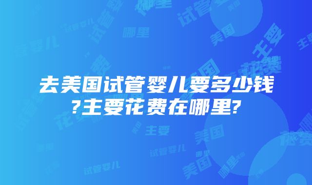 去美国试管婴儿要多少钱?主要花费在哪里?