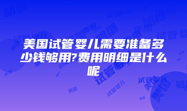 美国试管婴儿需要准备多少钱够用?费用明细是什么呢