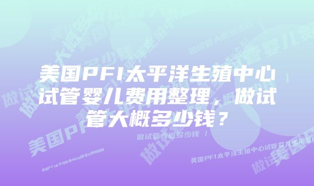 美国PFI太平洋生殖中心试管婴儿费用整理，做试管大概多少钱？