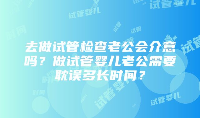 去做试管检查老公会介意吗？做试管婴儿老公需要耽误多长时间？