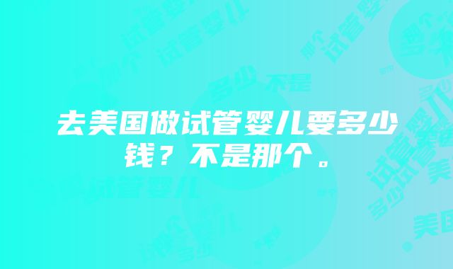 去美国做试管婴儿要多少钱？不是那个。