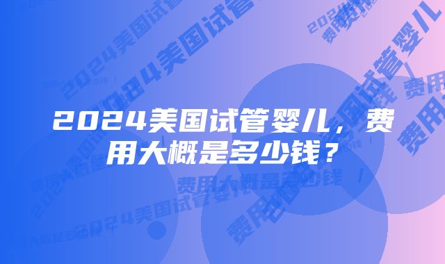 2024美国试管婴儿，费用大概是多少钱？