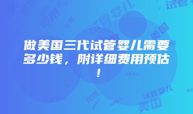 做美国三代试管婴儿需要多少钱，附详细费用预估！