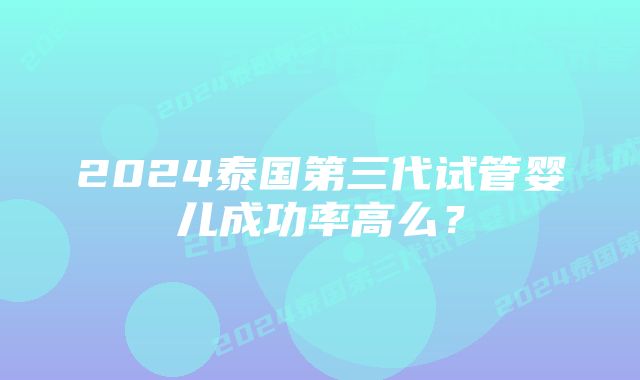 2024泰国第三代试管婴儿成功率高么？