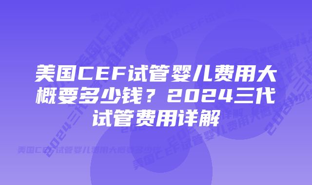 美国CEF试管婴儿费用大概要多少钱？2024三代试管费用详解