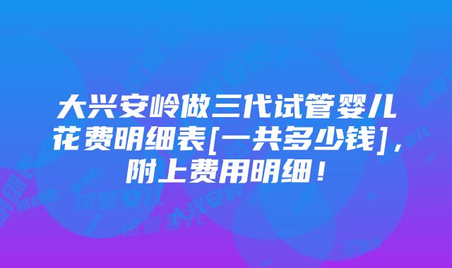 大兴安岭做三代试管婴儿花费明细表[一共多少钱]，附上费用明细！