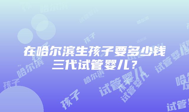 在哈尔滨生孩子要多少钱三代试管婴儿？