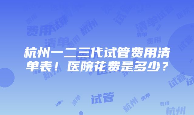 杭州一二三代试管费用清单表！医院花费是多少？