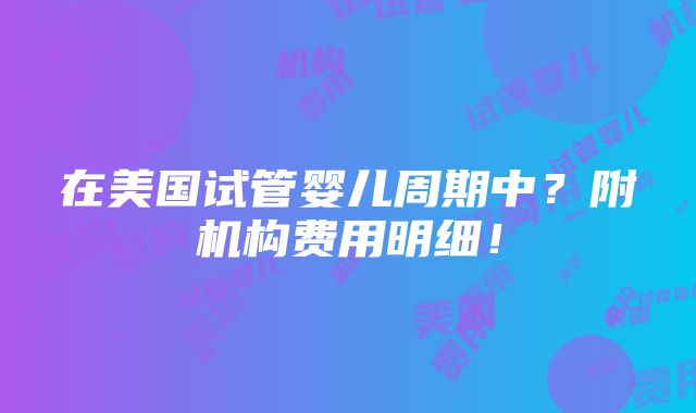 在美国试管婴儿周期中？附机构费用明细！