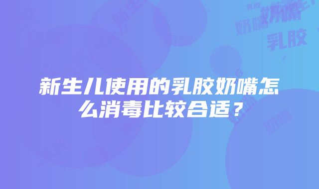 新生儿使用的乳胶奶嘴怎么消毒比较合适？