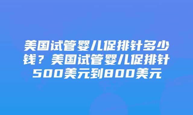 美国试管婴儿促排针多少钱？美国试管婴儿促排针500美元到800美元