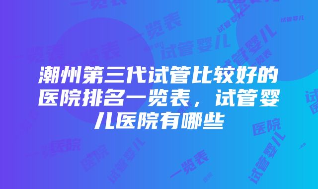 潮州第三代试管比较好的医院排名一览表，试管婴儿医院有哪些