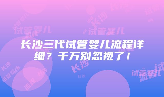 长沙三代试管婴儿流程详细？千万别忽视了！