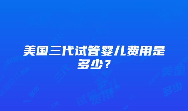 美国三代试管婴儿费用是多少？