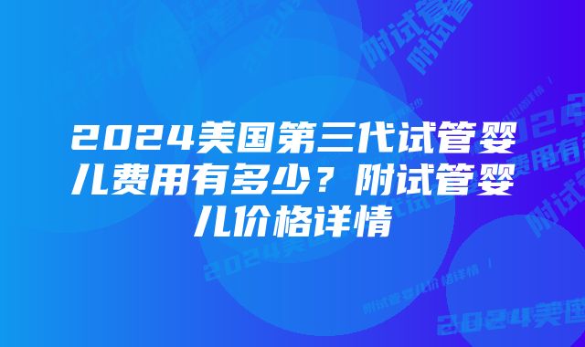 2024美国第三代试管婴儿费用有多少？附试管婴儿价格详情