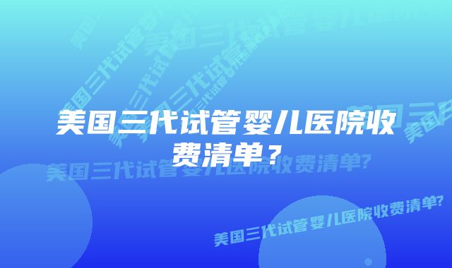 美国三代试管婴儿医院收费清单？