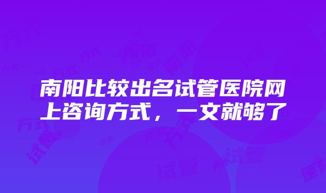 南阳比较出名试管医院网上咨询方式，一文就够了