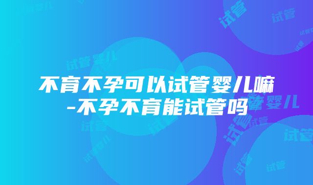 不育不孕可以试管婴儿嘛-不孕不育能试管吗