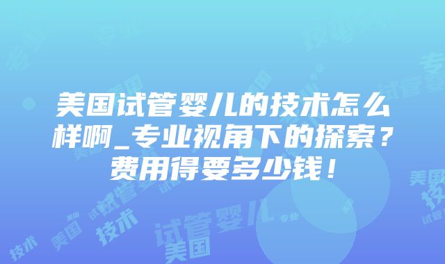 美国试管婴儿的技术怎么样啊_专业视角下的探索？费用得要多少钱！