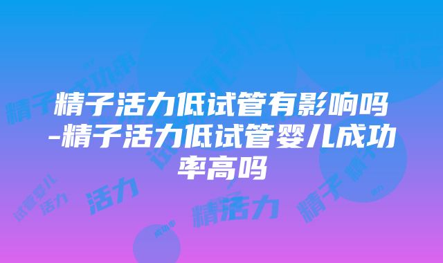 精子活力低试管有影响吗-精子活力低试管婴儿成功率高吗