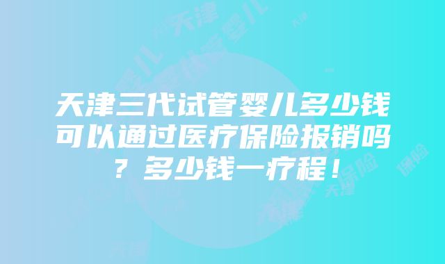 天津三代试管婴儿多少钱可以通过医疗保险报销吗？多少钱一疗程！