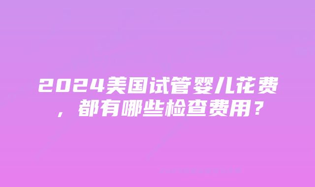 2024美国试管婴儿花费，都有哪些检查费用？