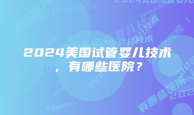 2024美国试管婴儿技术，有哪些医院？