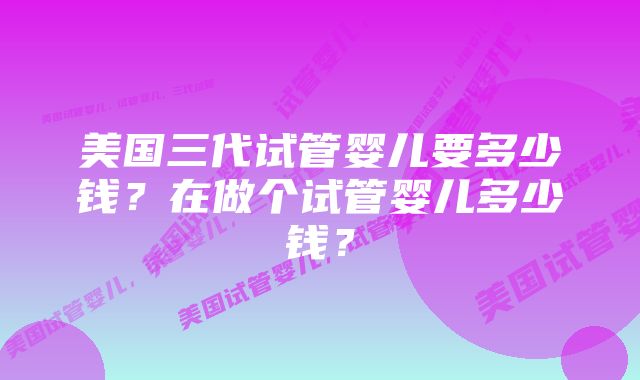 美国三代试管婴儿要多少钱？在做个试管婴儿多少钱？