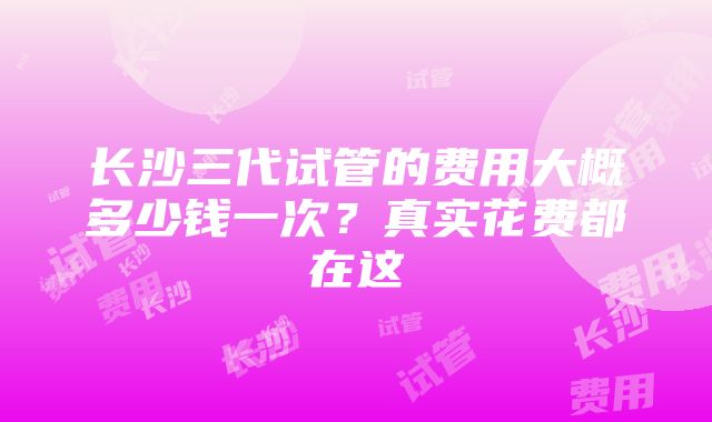 长沙三代试管的费用大概多少钱一次？真实花费都在这