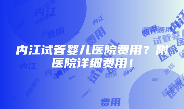 内江试管婴儿医院费用？附医院详细费用！