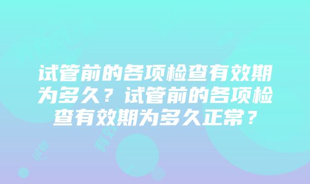 试管前的各项检查有效期为多久？试管前的各项检查有效期为多久正常？