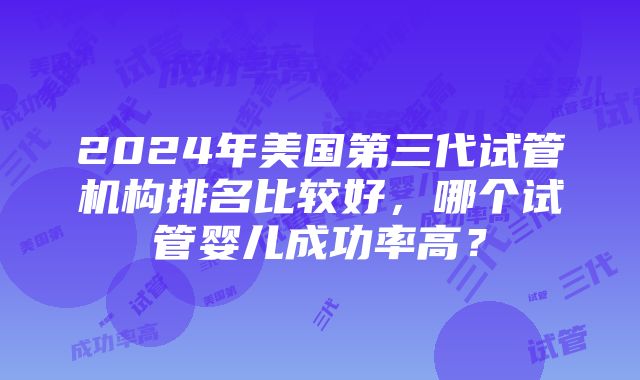 2024年美国第三代试管机构排名比较好，哪个试管婴儿成功率高？