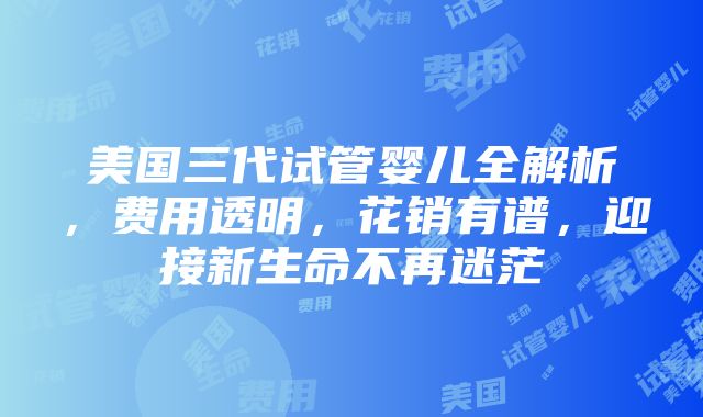 美国三代试管婴儿全解析，费用透明，花销有谱，迎接新生命不再迷茫