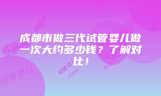 成都市做三代试管婴儿做一次大约多少钱？了解对比！