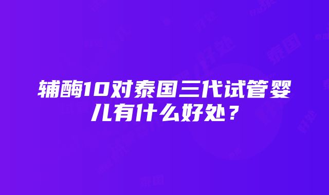 辅酶10对泰国三代试管婴儿有什么好处？