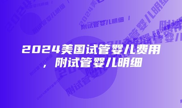 2024美国试管婴儿费用，附试管婴儿明细