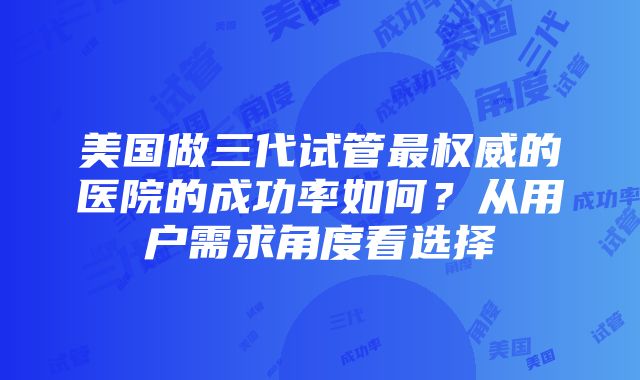 美国做三代试管最权威的医院的成功率如何？从用户需求角度看选择