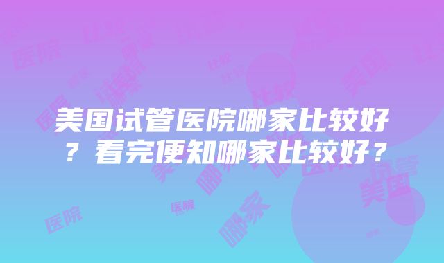 美国试管医院哪家比较好？看完便知哪家比较好？