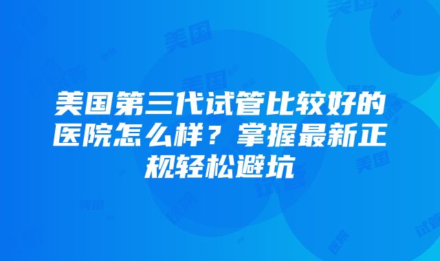 美国第三代试管比较好的医院怎么样？掌握最新正规轻松避坑