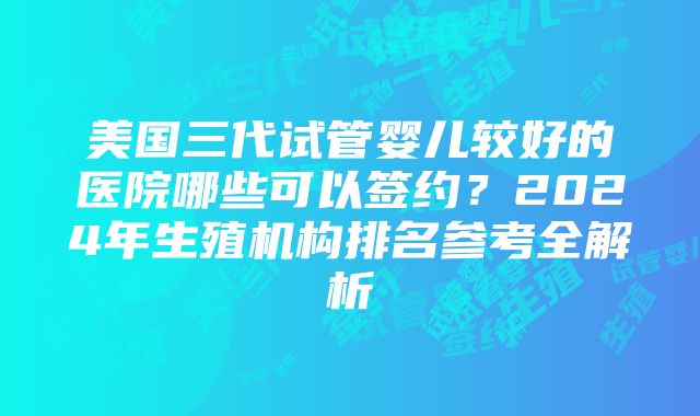 美国三代试管婴儿较好的医院哪些可以签约？2024年生殖机构排名参考全解析