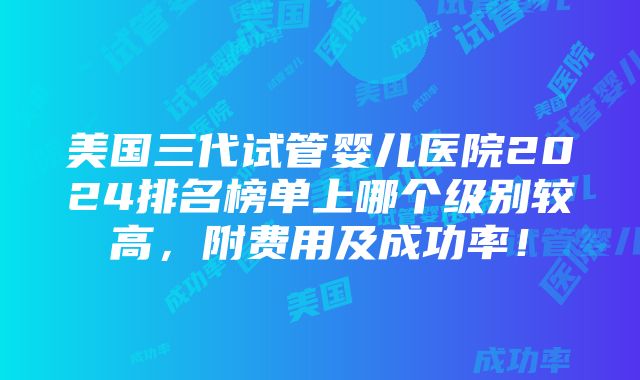 美国三代试管婴儿医院2024排名榜单上哪个级别较高，附费用及成功率！