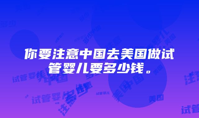 你要注意中国去美国做试管婴儿要多少钱。