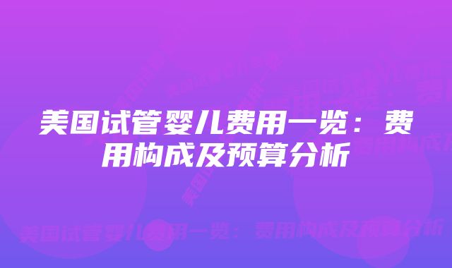 美国试管婴儿费用一览：费用构成及预算分析