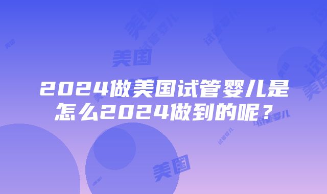 2024做美国试管婴儿是怎么2024做到的呢？