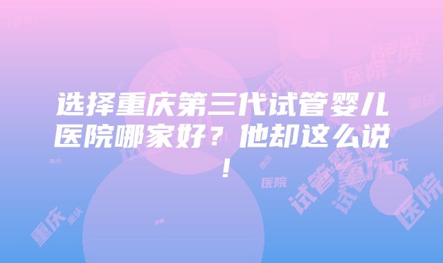 选择重庆第三代试管婴儿医院哪家好？他却这么说！