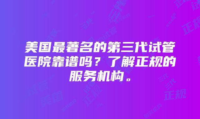 美国最著名的第三代试管医院靠谱吗？了解正规的服务机构。