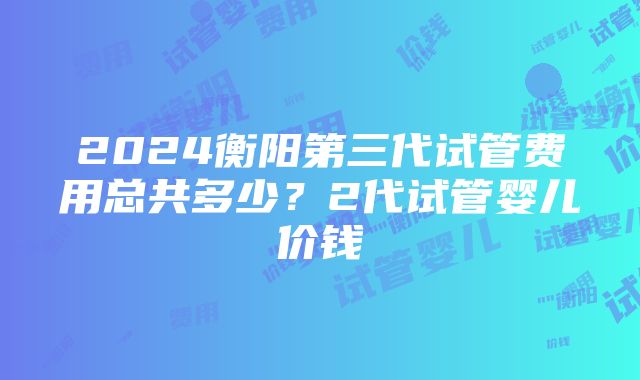 2024衡阳第三代试管费用总共多少？2代试管婴儿价钱