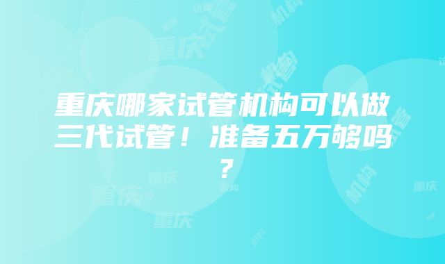 重庆哪家试管机构可以做三代试管！准备五万够吗？